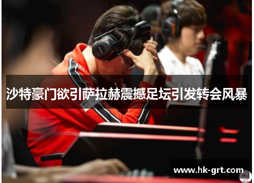 沙特豪门欲引萨拉赫震撼足坛引发转会风暴